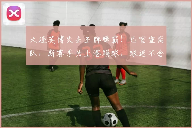 大连英博失去王牌锋霸！已官宣离队，新赛季为上港踢球，球迷不舍